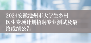 2024安徽池州市大学生乡村医生专项计划招聘专业测试及最终成绩公告