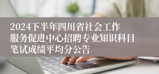 2024下半年四川省社会工作服务促进中心招聘专业知识科目笔试成绩平均分公告