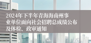 2024年下半年青海海南州事业单位面向社会招聘总成绩公布及体检、政审通知