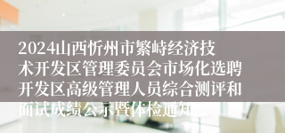 2024山西忻州市繁峙经济技术开发区管理委员会市场化选聘开发区高级管理人员综合测评和面试成绩公示暨体检通知