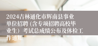 2024吉林通化市辉南县事业单位招聘 (含专项招聘高校毕业生）考试总成绩公布及体检工作通知
