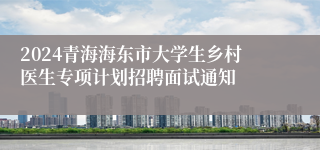 2024青海海东市大学生乡村医生专项计划招聘面试通知