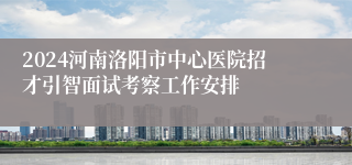 2024河南洛阳市中心医院招才引智面试考察工作安排