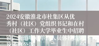 2024安徽淮北市杜集区从优秀村（社区）党组织书记和在村（社区）工作大学毕业生中招聘镇、街道事业单位人员体检结果及考察公告