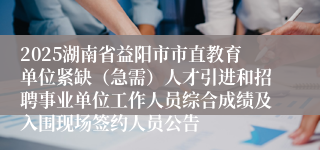2025湖南省益阳市市直教育单位紧缺（急需）人才引进和招聘事业单位工作人员综合成绩及入围现场签约人员公告
