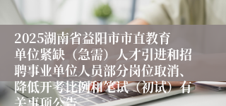 2025湖南省益阳市市直教育单位紧缺（急需）人才引进和招聘事业单位人员部分岗位取消、降低开考比例和笔试（初试）有关事项公告