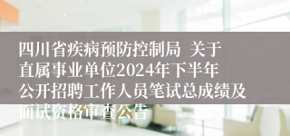 四川省疾病预防控制局  关于直属事业单位2024年下半年公开招聘工作人员笔试总成绩及面试资格审查公告