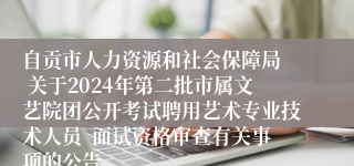 自贡市人力资源和社会保障局  关于2024年第二批市属文艺院团公开考试聘用艺术专业技术人员  面试资格审查有关事项的公告
