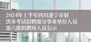 2024年上半年四川遂宁市射洪市考试招聘部分事业单位人员第六批拟聘用人员公示