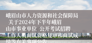 峨眉山市人力资源和社会保障局  关于2024年下半年峨眉山市事业单位  公开考试招聘工作人员面试资格复审和面试成绩等有关事项公告