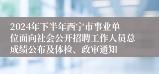 2024年下半年西宁市事业单位面向社会公开招聘工作人员总成绩公布及体检、政审通知