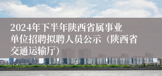 2024年下半年陕西省属事业单位招聘拟聘人员公示（陕西省交通运输厅）