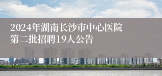 2024年湖南长沙市中心医院第二批招聘19人公告