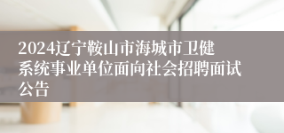 2024辽宁鞍山市海城市卫健系统事业单位面向社会招聘面试公告