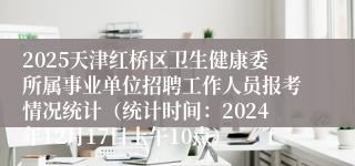 2025天津红桥区卫生健康委所属事业单位招聘工作人员报考情况统计（统计时间：2024年12月17日上午10点）