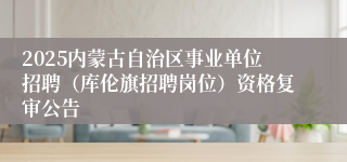 2025内蒙古自治区事业单位招聘（库伦旗招聘岗位）资格复审公告