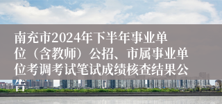南充市2024年下半年事业单位（含教师）公招、市属事业单位考调考试笔试成绩核查结果公告