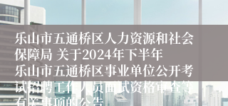 乐山市五通桥区人力资源和社会保障局 关于2024年下半年乐山市五通桥区事业单位公开考试招聘工作人员面试资格审查等有关事项的公告