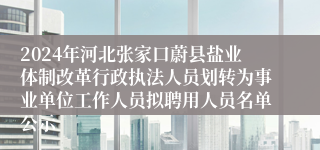 2024年河北张家口蔚县盐业体制改革行政执法人员划转为事业单位工作人员拟聘用人员名单公示