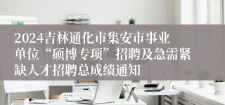 2024吉林通化市集安市事业单位“硕博专项”招聘及急需紧缺人才招聘总成绩通知