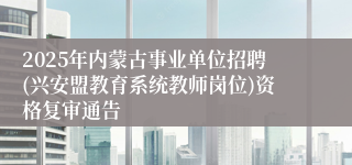 2025年内蒙古事业单位招聘(兴安盟教育系统教师岗位)资格复审通告
