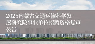 2025内蒙古交通运输科学发展研究院事业单位招聘资格复审公告