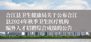 合江县卫生健康局关于公布合江县2024年秋季卫生医疗机构编外人才招聘综合成绩的公告