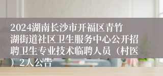 2024湖南长沙市开福区青竹湖街道社区卫生服务中心公开招聘卫生专业技术临聘人员（村医）2人公告
