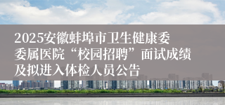 2025安徽蚌埠市卫生健康委委属医院“校园招聘”面试成绩及拟进入体检人员公告