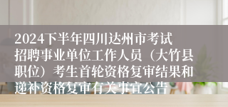 2024下半年四川达州市考试招聘事业单位工作人员（大竹县职位）考生首轮资格复审结果和递补资格复审有关事宜公告