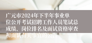 广元市2024年下半年事业单位公开考试招聘工作人员笔试总成绩、岗位排名及面试资格审查和面试有关事宜的公告