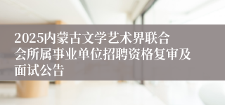 2025内蒙古文学艺术界联合会所属事业单位招聘资格复审及面试公告