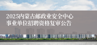 2025内蒙古邮政业安全中心事业单位招聘资格复审公告