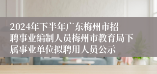 2024年下半年广东梅州市招聘事业编制人员梅州市教育局下属事业单位拟聘用人员公示