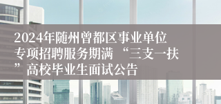 2024年随州曾都区事业单位专项招聘服务期满 “三支一扶”高校毕业生面试公告