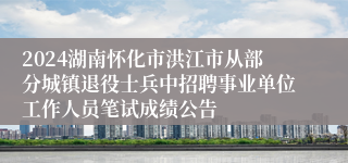 2024湖南怀化市洪江市从部分城镇退役士兵中招聘事业单位工作人员笔试成绩公告