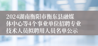 2024湖南衡阳市衡东县融媒体中心等4个事业单位招聘专业技术人员拟聘用人员名单公示