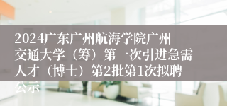2024广东广州航海学院广州交通大学（筹）第一次引进急需人才（博士）第2批第1次拟聘公示