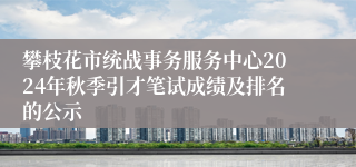 攀枝花市统战事务服务中心2024年秋季引才笔试成绩及排名的公示