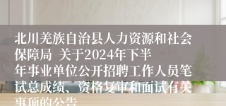 北川羌族自治县人力资源和社会保障局  关于2024年下半年事业单位公开招聘工作人员笔试总成绩、资格复审和面试有关事项的公告