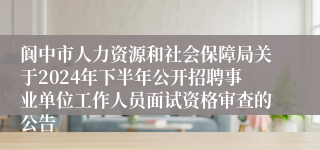 阆中市人力资源和社会保障局关于2024年下半年公开招聘事业单位工作人员面试资格审查的公告