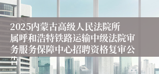 2025内蒙古高级人民法院所属呼和浩特铁路运输中级法院审务服务保障中心招聘资格复审公告
