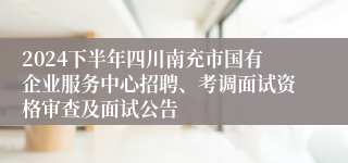 2024下半年四川南充市国有企业服务中心招聘、考调面试资格审查及面试公告