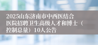 2025山东济南市中西医结合医院招聘卫生高级人才和博士（控制总量）10人公告