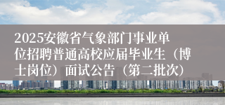 2025安徽省气象部门事业单位招聘普通高校应届毕业生（博士岗位）面试公告（第二批次）