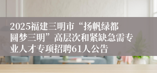 2025福建三明市“扬帆绿都圆梦三明”高层次和紧缺急需专业人才专项招聘61人公告