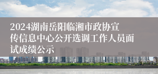 2024湖南岳阳临湘市政协宣传信息中心公开选调工作人员面试成绩公示