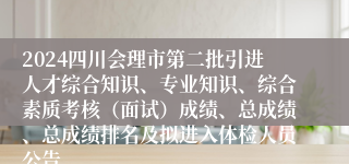 2024四川会理市第二批引进人才综合知识、专业知识、综合素质考核（面试）成绩、总成绩、总成绩排名及拟进入体检人员公告