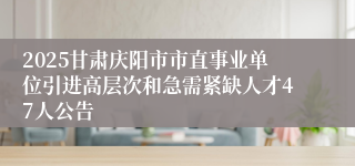 2025甘肃庆阳市市直事业单位引进高层次和急需紧缺人才47人公告
