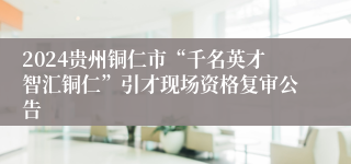 2024贵州铜仁市“千名英才智汇铜仁”引才现场资格复审公告